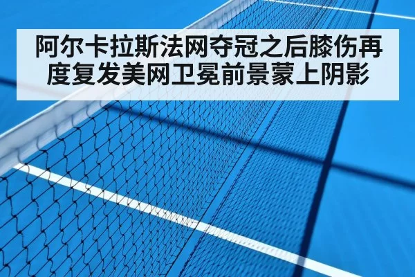 阿尔卡拉斯法网夺冠之后膝伤再度复发美网卫冕前景蒙上阴影