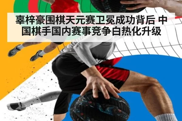 辜梓豪围棋天元赛卫冕成功背后 中国棋手国内赛事竞争白热化升级